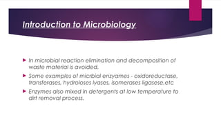 Introduction to Microbiology
 In microbial reaction elimination and decomposition of
waste material is avoided.
 Some examples of micrbial enzyames - oxidoreductase,
transferases, hydroloses lyases, isomerases ligasese,etc
 Enzymes also mixed in detergents at low temperature to
dirt removal process.
 