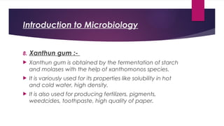 Introduction to Microbiology
8. Xanthun gum :-
 Xanthun gum is obtained by the fermentation of starch
and molases with the help of xanthomonos species.
 It is variously used for its properties like solubility in hot
and cold water, high density.
 It is also used for producing fertilizers, pigments,
weedcides, toothpaste, high quality of paper.
 