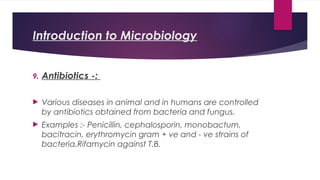Introduction to Microbiology
9. Antibiotics -:
 Various diseases in animal and in humans are controlled
by antibiotics obtained from bacteria and fungus.
 Examples :- Penicillin, cephalosporin, monobactum,
bacitracin, erythromycin gram + ve and - ve strains of
bacteria.Rifamycin against T.B.
 