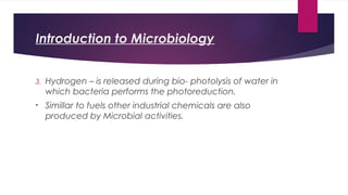 Introduction to Microbiology
3. Hydrogen – is released during bio- photolysis of water in
which bacteria performs the photoreduction.
• Simillar to fuels other industrial chemicals are also
produced by Microbial activities.
 