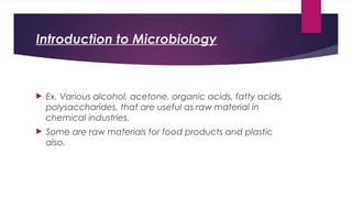 Introduction to Microbiology
 Ex. Various alcohol, acetone, organic acids, fatty acids,
polysaccharides, that are useful as raw material in
chemical industries.
 Some are raw materials for food products and plastic
also.
 