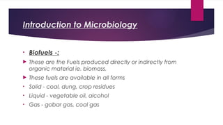 Introduction to Microbiology
• Biofuels -:
 These are the Fuels produced directly or indirectly from
organic material ie. biomass.
 These fuels are available in all forms
• Solid - coal, dung, crop residues
• Liquid - vegetable oil, alcohol
• Gas - gobar gas, coal gas
 