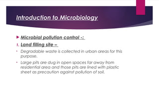Introduction to Microbiology
 Microbial pollution control -:
1. Land filling site –
• Degradable waste is collected in urban areas for this
purpose.
• Large pits are dug in open spaces far away from
residential area and those pits are lined with plastic
sheet as precaution against pollution of soil.
 