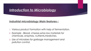 Introduction to Microbiology
Industrial microbiology Main features-:
1. Various product formation with help of fermentation.
2. Example - Bread, cheese,wine,raw materials for
chemicals, enzymes, nutrients,medicines.
3. Use of microbes for garbage management and
pollution control.
 