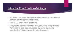 Introduction to Microbiology
• HCB decomposes the hydrocarbons and so reaction of
carbon and oxygen happened.
• Thus CO2 and water is formed.
• The plastic component PET (Polyethylene Terepthalate
Polyester) is also decomposed by some bacterial
species like Vibrio, Ideonella, alkaiensis,etc.
 