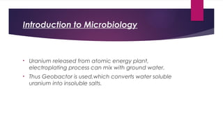 Introduction to Microbiology
• Uranium released from atomic energy plant,
electroplating process can mix with ground water.
• Thus Geobactor is used,which converts water soluble
uranium into insoluble salts.
 
