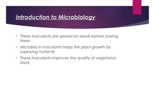 Introduction to Microbiology
• These inoculants are spread on seeds before sowing
them.
• Microbes in inoculants helps the plant growth by
supplying nutrients.
• These inoculants improves the quality of vegetarian
food.
 