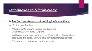 Introduction to Microbiology
 Products made from microbilogical activities -:
A. Dairy products –
• Milk is used to create various products like
cheese,butter,cream, yoghurt.
• In this process water content, acidity of milk is changed for
improving the taste, texture and flavours of the products.
• This process is performed on large scale.
 