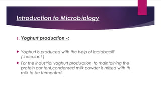 Introduction to Microbiology
1. Yoghurt production -:
 Yoghurt is produced with the help of lactobacilli
( inoculant )
 For the industrial yoghurt production to maintaining the
protein content,condensed milk powder is mixed with th
milk to be fermented.
 