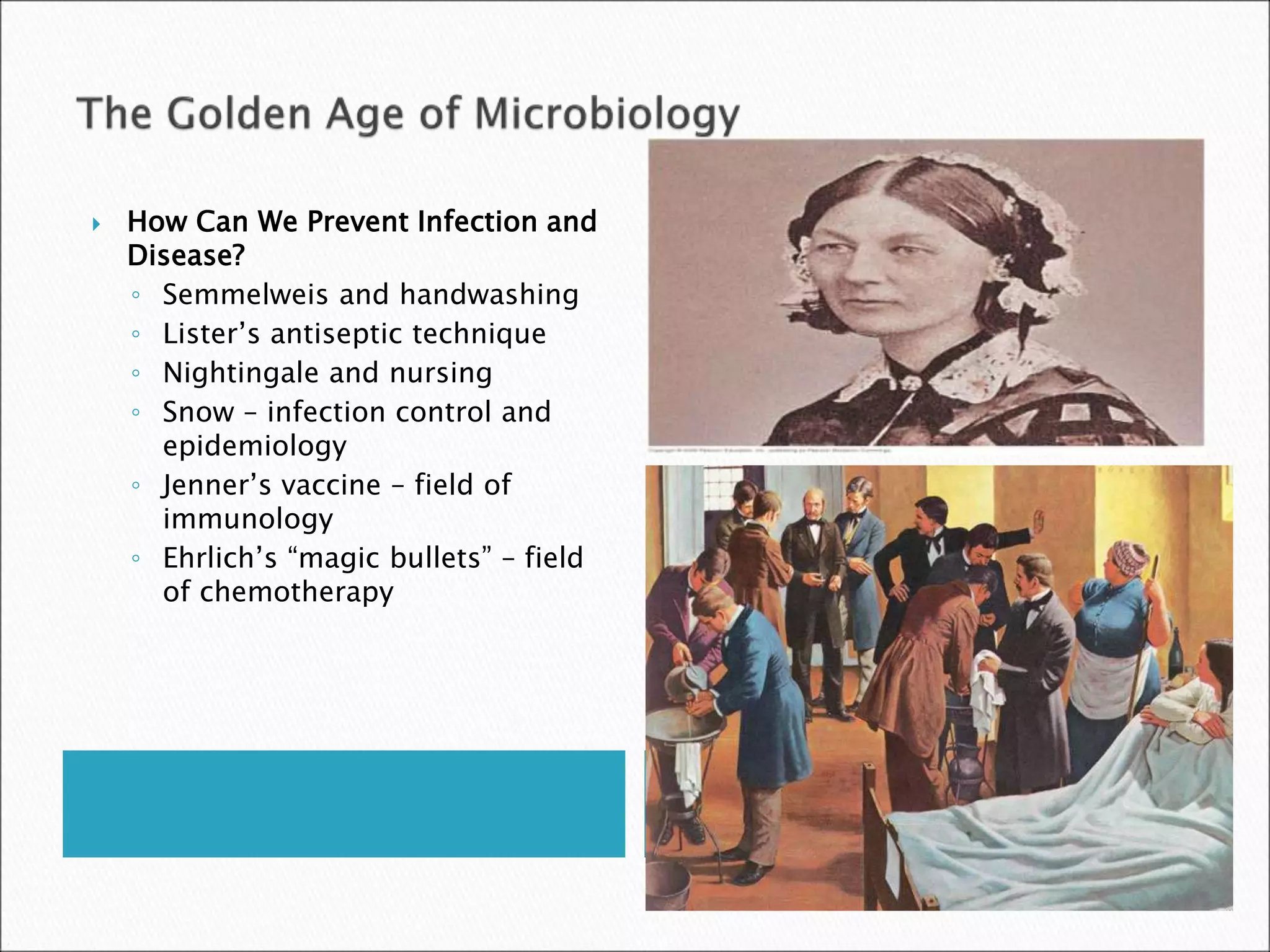  How Can We Prevent Infection and
Disease?
◦ Semmelweis and handwashing
◦ Lister’s antiseptic technique
◦ Nightingale and nursing
◦ Snow – infection control and
epidemiology
◦ Jenner’s vaccine – field of
immunology
◦ Ehrlich’s “magic bullets” – field
of chemotherapy
 