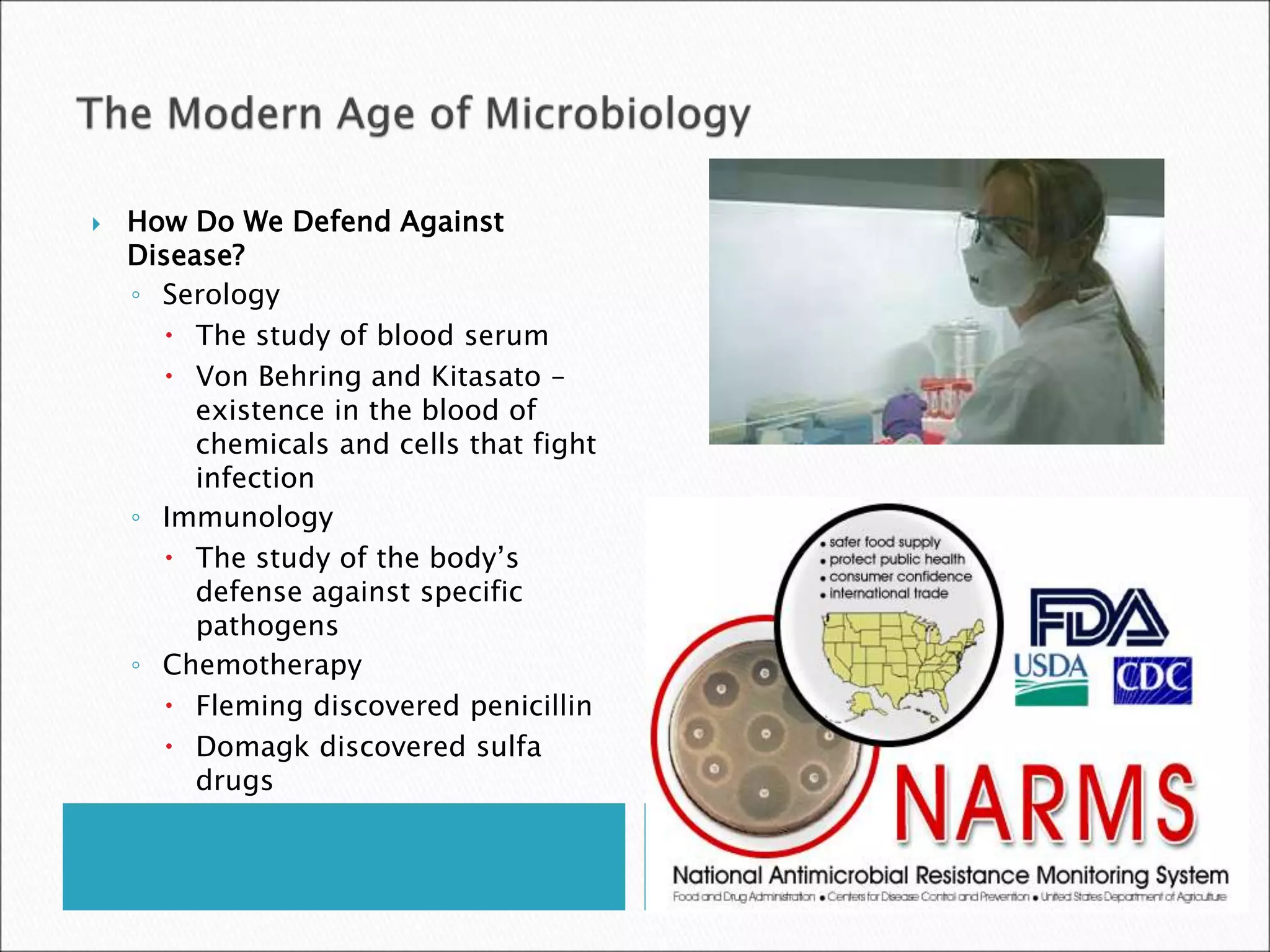  How Do We Defend Against
Disease?
◦ Serology
 The study of blood serum
 Von Behring and Kitasato –
existence in the blood of
chemicals and cells that fight
infection
◦ Immunology
 The study of the body’s
defense against specific
pathogens
◦ Chemotherapy
 Fleming discovered penicillin
 Domagk discovered sulfa
drugs
 