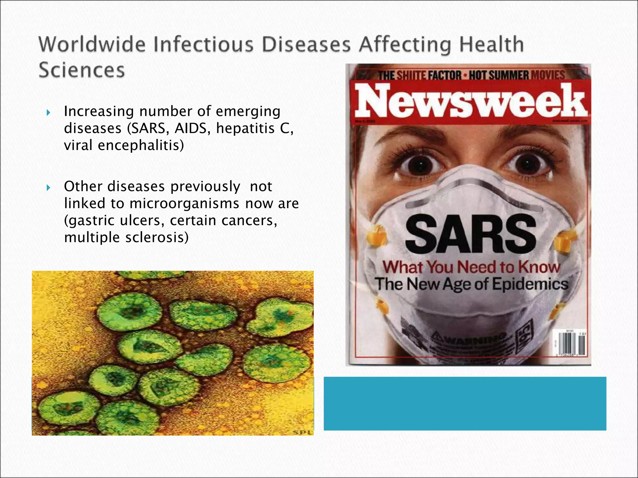  Increasing number of emerging
diseases (SARS, AIDS, hepatitis C,
viral encephalitis)
 Other diseases previously not
linked to microorganisms now are
(gastric ulcers, certain cancers,
multiple sclerosis)
 