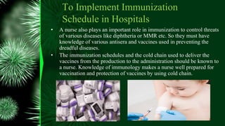 To Implement Immunization
Schedule in Hospitals
• A nurse also plays an important role in immunization to control threats
of various diseases like diphtheria or MMR etc. So they must have
knowledge of various antisera and vaccines used in preventing the
dreadful diseases.
• The immunization schedules and the cold chain used to deliver the
vaccines from the production to the administration should be known to
a nurse. Knowledge of immunology makes a nurse well prepared for
vaccination and protection of vaccines by using cold chain.
 