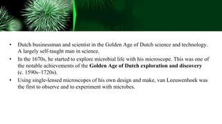 • Dutch businessman and scientist in the Golden Age of Dutch science and technology.
A largely self-taught man in science.
• In the 1670s, he started to explore microbial life with his microscope. This was one of
the notable achievements of the Golden Age of Dutch exploration and discovery
(c. 1590s–1720s).
• Using single-lensed microscopes of his own design and make, van Leeuwenhoek was
the first to observe and to experiment with microbes.
 