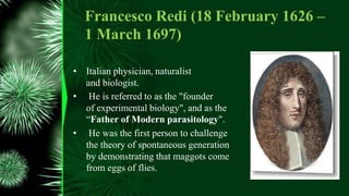 Francesco Redi (18 February 1626 –
1 March 1697)
• Italian physician, naturalist
and biologist.
• He is referred to as the "founder
of experimental biology", and as the
“Father of Modern parasitology".
• He was the first person to challenge
the theory of spontaneous generation
by demonstrating that maggots come
from eggs of flies.
 