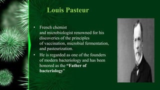 Louis Pasteur
• French chemist
and microbiologist renowned for his
discoveries of the principles
of vaccination, microbial fermentation,
and pasteurization.
• He is regarded as one of the founders
of modern bacteriology and has been
honored as the “Father of
bacteriology"
 