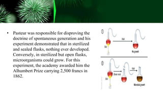 • Pasteur was responsible for disproving the
doctrine of spontaneous generation and his
experiment demonstrated that in sterilized
and sealed flasks, nothing ever developed.
Conversely, in sterilized but open flasks,
microorganisms could grow. For this
experiment, the academy awarded him the
Alhumbert Prize carrying 2,500 francs in
1862.
 
