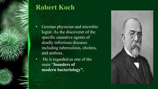 • German physician and microbio
logist. As the discoverer of the
specific causative agents of
deadly infectious diseases
including tuberculosis, cholera,
and anthrax.
• He is regarded as one of the
main “founders of
modern bacteriology”.
Robert Koch
 