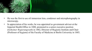 • He was the first to use oil immersion lens, condenser and microphotography in
microscopy.
• In appreciation of his works, he was appointed as government advisor at the
Imperial Health Office in 1880, promoted to a senior executive position
(Geheimer Regierungsrath) in 1882, Director of Hygienic Institute and Chair
(Professor of hygiene) of the Faculty of Medicine at Berlin University in 1885.
 