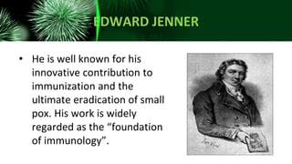 EDWARD JENNER
• He is well known for his
innovative contribution to
immunization and the
ultimate eradication of small
pox. His work is widely
regarded as the “foundation
of immunology”.
 