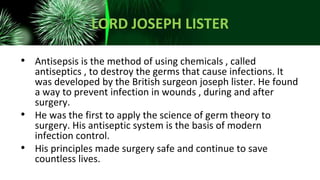LORD JOSEPH LISTER
• Antisepsis is the method of using chemicals , called
antiseptics , to destroy the germs that cause infections. It
was developed by the British surgeon joseph lister. He found
a way to prevent infection in wounds , during and after
surgery.
• He was the first to apply the science of germ theory to
surgery. His antiseptic system is the basis of modern
infection control.
• His principles made surgery safe and continue to save
countless lives.
 