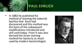 PAUL EHRLICH
• In 1882 he published his
method of staining the tubercle
bacillus that Koch had
discovered and this method was
the basis of the subsequent
modifications introduced and
still used today. From it was also
derived the Gram staining
method for bacteria so much
used by modern bacteriologist.
 