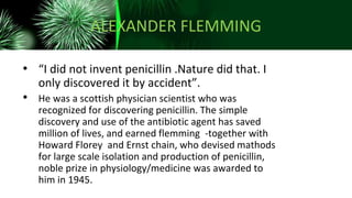 ALEXANDER FLEMMING
• “I did not invent penicillin .Nature did that. I
only discovered it by accident”.
• He was a scottish physician scientist who was
recognized for discovering penicillin. The simple
discovery and use of the antibiotic agent has saved
million of lives, and earned flemming -together with
Howard Florey and Ernst chain, who devised mathods
for large scale isolation and production of penicillin,
noble prize in physiology/medicine was awarded to
him in 1945.
 