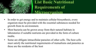 List Basic Nutritional
Requirements of
Microorganism
• In order to get energy and to maintain cellular biosynthesis, every
organism must be provided with the essential substances needed for
growth from its environment.
• Most bacteria can be grown away from their natural habitats in
laboratories if suitable nutrients are provided in the form of culture
media.
• Some are obligate intracellular parasites of other cells. The host cells
must satisfy the nutritional requirements of mutualisms and parasites as
these are the residents of the host
 
