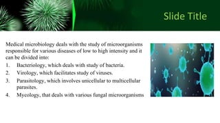 Slide Title
Medical microbiology deals with the study of microorganisms
responsible for various diseases of low to high intensity and it
can be divided into:
1. Bacteriology, which deals with study of bacteria.
2. Virology, which facilitates study of viruses.
3. Parasitology, which involves unicellular to multicellular
parasites.
4. Mycology, that deals with various fungal microorganisms
 