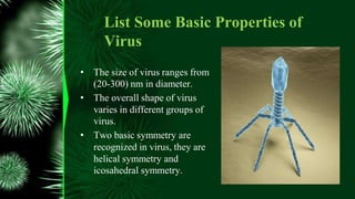 List Some Basic Properties of
Virus
• The size of virus ranges from
(20-300) nm in diameter.
• The overall shape of virus
varies in different groups of
virus.
• Two basic symmetry are
recognized in virus, they are
helical symmetry and
icosahedral symmetry.
 