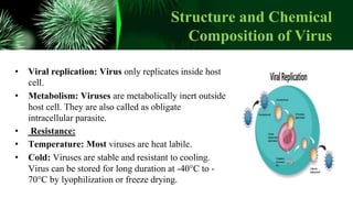 Structure and Chemical
Composition of Virus
• Viral replication: Virus only replicates inside host
cell.
• Metabolism: Viruses are metabolically inert outside
host cell. They are also called as obligate
intracellular parasite.
• Resistance:
• Temperature: Most viruses are heat labile.
• Cold: Viruses are stable and resistant to cooling.
Virus can be stored for long duration at -40°C to -
70°C by lyophilization or freeze drying.
 