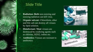 Slide Title
• Radiation: Both non-ionizing and
ionizing radiation can kill virus.
• Organic solvent: Chloroform, ether
and bile salt can destroy all viruses
by lipid solution.
• Disinfectant: Most viruses are
destroyed by oxidizing agents such
as chlorine, H2O2, iodine etc.
• Antibiotics: Viruses are resistant to
antibiotics.
 