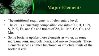Major Elements
• The nutritional requirements of elementary level.
• The cell’s elementary composition consists of C, H, O, N,
S, P, K, Fe, and Ca and traces of Zn, Ni, Mn, Co, Cu, and
Mo.
• Some bacteria uptake these elements as water, as some
inorganic ions, microelements, and macro elements. These
elements serve as either functional or structural units of the
bacterial cell.
 