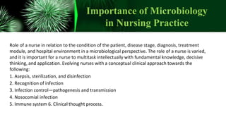 Importance of Microbiology
in Nursing Practice
Role of a nurse in relation to the condition of the patient, disease stage, diagnosis, treatment
module, and hospital environment in a microbiological perspective. The role of a nurse is varied,
and it is important for a nurse to multitask intellectually with fundamental knowledge, decisive
thinking, and application. Evolving nurses with a conceptual clinical approach towards the
following:
1. Asepsis, sterilization, and disinfection
2. Recognition of infection
3. Infection control—pathogenesis and transmission
4. Nosocomial infection
5. Immune system 6. Clinical thought process.
 