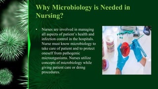 Why Microbiology is Needed in
Nursing?
• Nurses are involved in managing
all aspects of patient’s health and
infection control in the hospitals.
Nurse must know microbiology to
take care of patient and to protect
oneself from pathogenic
microorganisms. Nurses utilize
concepts of microbiology while
giving patient care or doing
procedures.
 