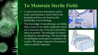 To Maintain Sterile Field:
• A nurse must know procedures used to
create and maintain a sterile field in the
hospitals and these are based on the
knowledge of microbiology.
• The knowledge of microbiology can further
help a nurse to use sterile equipment which
are a necessary part of invasive procedures
done on patients. The principles of asepsis
are based on microbiology. The knowledge
of sterilization techniques is mandatory for
a nurse. The proper disposal of biomedical
waste is equally important.
 