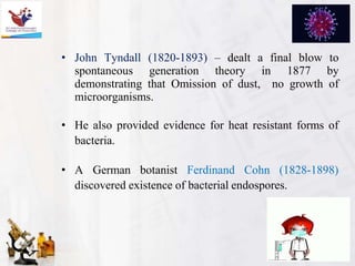• John Tyndall (1820-1893) – dealt a final blow to
spontaneous generation theory in 1877 by
demonstrating that Omission of dust, no growth of
microorganisms.
• He also provided evidence for heat resistant forms of
bacteria.
• A German botanist Ferdinand Cohn (1828-1898)
discovered existence of bacterial endospores.
 