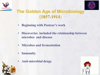 The Golden Age of Microbiology
(1857-1914)
• Beginning with Pasteur’s work
• Discoveries included the relationship between
microbes and disease
• Microbes and fermentation
• Immunity
• Anti-microbial drugs
 