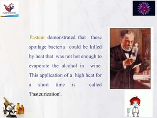 Pasteur demonstrated that these
spoilage bacteria could be killed
by heat that was not hot enough to
evaporate the alcohol in wine.
This application of a high heat for
a short time is called
'Pasteurization'.
 