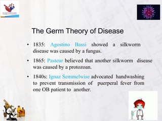 The Germ Theory of Disease
• 1835: Agostino Bassi showed a silkworm
disease was caused by a fungus.
• 1865: Pasteur believed that another silkworm disease
was caused by a protozoan.
• 1840s: Ignaz Semmelwise advocated handwashing
to prevent transmission of puerperal fever from
one OB patient to another.
 