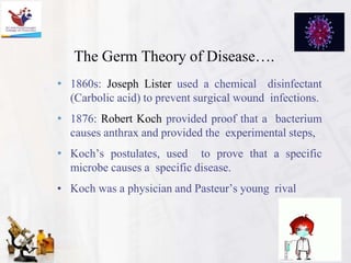 The Germ Theory of Disease….
• 1860s: Joseph Lister used a chemical disinfectant
(Carbolic acid) to prevent surgical wound infections.
• 1876: Robert Koch provided proof that a bacterium
causes anthrax and provided the experimental steps,
• Koch’s postulates, used to prove that a specific
microbe causes a specific disease.
• Koch was a physician and Pasteur’s young rival
 