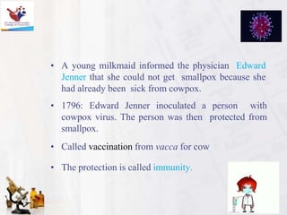 • A young milkmaid informed the physician Edward
Jenner that she could not get smallpox because she
had already been sick from cowpox.
• 1796: Edward Jenner inoculated a person with
cowpox virus. The person was then protected from
smallpox.
• Called vaccination from vacca for cow
• The protection is called immunity.
 