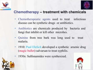 Chemotherapy – treatment with chemicals
• Chemotherapeutic agents used to treat infectious
disease can be synthetic drugs or antibiotics.
• Antibiotics are chemicals produced by bacteria and
fungi that inhibit or kill other microbes.
• Quinine from tree bark was long used to treat
malaria.
• 1910: Paul Ehrlich developed a synthetic arsenic drug
(magic bullet) salvarsan to treat syphilis.
• 1930s: Sulfonamides were synthesized.
 