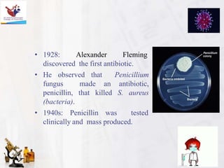 • 1928: Alexander Fleming
discovered the first antibiotic.
• He observed that Penicillium
fungus made an antibiotic,
penicillin, that killed S. aureus
(bacteria).
• 1940s: Penicillin was tested
clinically and mass produced.
 