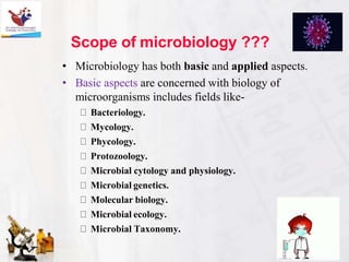 Scope of microbiology ???
• Microbiology has both basic and applied aspects.
• Basic aspects are concerned with biology of
microorganisms includes fields like-
Bacteriology.
Mycology.
Phycology.
Protozoology.
Microbial cytology and physiology.
Microbial genetics.
Molecular biology.
Microbial ecology.
Microbial Taxonomy.
 