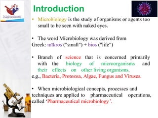 • Microbiology is the study of organisms or agents too
small to be seen with naked eyes.
• The word Microbiology was derived from
Greek: mīkros ("small") + bios ("life")
• Branch of science that is concerned primarily
with the biology of microorganisms and
their effects on other living organisms.
e.g., Bacteria, Protozoa, Algae, Fungus and Viruses.
• When microbiological concepts, processes and
techniques are applied to pharmaceutical operations,
called ‘Pharmaceutical microbiology ’.
Introduction
 