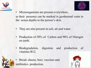 • Microorganisms are present everywhere,
as their presence can be marked in geothermal vents in
the ocean depths to the person’s skin.
• They are also present in soil, air and water.
• Production of 50% of Carbon and 90% of Nitrogen
on earth.
• Biodegradation, digestion and production of
vitamins B12.
• Bread, cheese, beer, vaccines and
antibiotics production.
 
