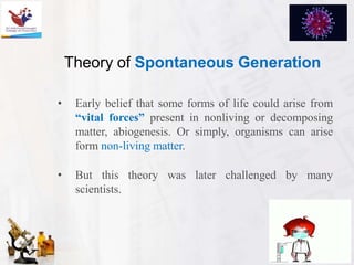 Theory of Spontaneous Generation
• Early belief that some forms of life could arise from
“vital forces” present in nonliving or decomposing
matter, abiogenesis. Or simply, organisms can arise
form non-living matter.
• But this theory was later challenged by many
scientists.
 