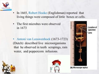 • In 1665, Robert Hooke (Englishman) reported that
living things were composed of little boxes or cells.
• The first microbes were observed
in 1673
• Antoni van Leeuwenhoek (1673-1723)
(Dutch) described live microorganisms
that he observed in teeth scrapings, rain
water, and peppercorn infusions.
 