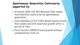 Spontaneous Generation Controversy
supported by
 Aristotle (384-322 BC) Believed that simple
invertebrates could arise by spontaneous
generation.
 John Needham (1713-1781) Boiled mutton broth,
then sealed and still observed growth after a
period of time
 Felix Pouchet (1859) Proved growth without
contamination from air
10
 